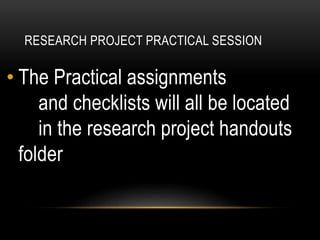 RESEARCH PROJECT PRACTICAL SESSION
• The Practical assignments
and checklists will all be located
in the research project handouts
folder
 
