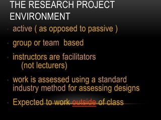 THE RESEARCH PROJECT
ENVIRONMENT
• active ( as opposed to passive )
• group or team based
• instructors are facilitators
(not lecturers)
• work is assessed using a standard
industry method for assessing designs
• Expected to work outside of class
 