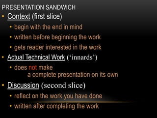 PRESENTATION SANDWICH
• Context (first slice)
• begin with the end in mind
• written before beginning the work
• gets reader interested in the work
• Actual Technical Work (‘innards’)
• does not make
a complete presentation on its own
• Discussion (second slice)
• reflect on the work you have done
• written after completing the work
 