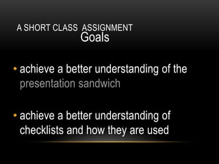 A SHORT CLASS ASSIGNMENT
Goals
• achieve a better understanding of the
presentation sandwich
• achieve a better understanding of
checklists and how they are used
 
