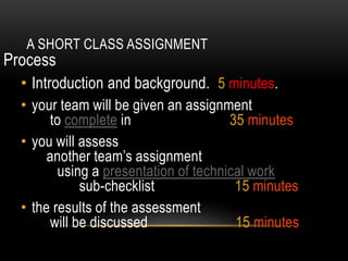 A SHORT CLASS ASSIGNMENT
Process
• Introduction and background. 5 minutes.
• your team will be given an assignment
to complete in 35 minutes
• you will assess
another team’s assignment
using a presentation of technical work
sub-checklist 15 minutes
• the results of the assessment
will be discussed 15 minutes
 