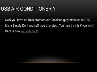 USB AIR CONDITIONER ?
• CAN you have an USB powered Air Condition (pay attention to CAN)
• It is a Simple Do it yourself type of project. You may try this if you wish!
• Here is how you can do it!
 