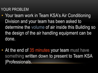 YOUR PROBLEM
• Your team work in Team KSA’s Air Conditioning
Division and your team has been asked to
determine the volume of air inside this Building so
the design of the air handling equipment can be
done.
• At the end of 35 minutes your team must have
something written down to present to Team KSA
|Professionals.
 