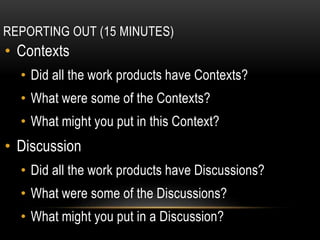 REPORTING OUT (15 MINUTES)
• Contexts
• Did all the work products have Contexts?
• What were some of the Contexts?
• What might you put in this Context?
• Discussion
• Did all the work products have Discussions?
• What were some of the Discussions?
• What might you put in a Discussion?
 