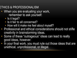 ETHICS & PROFESSIONALISM
• When you are evaluating your work,
remember to ask yourself:
• Is it legal?
• Is it fair to all concerned?
• How will it make me feel about myself?
• Professional and ethical considerations should not stifle
creativity in brainstorming ideas.
• Some of these “outrageous” ideas can lead to really
good ideas, however.
• In your final work, you must rule out those ideas that are
unethical, unprofessional, or illegal.
 