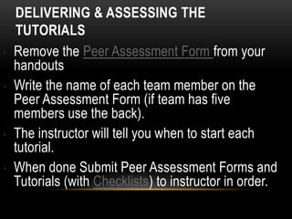 DELIVERING & ASSESSING THE
TUTORIALS
• Remove the Peer Assessment Form from your
handouts
• Write the name of each team member on the
Peer Assessment Form (if team has five
members use the back).
• The instructor will tell you when to start each
tutorial.
• When done Submit Peer Assessment Forms and
Tutorials (with Checklists) to instructor in order.
 