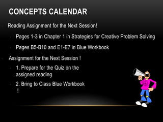 CONCEPTS CALENDAR
• Reading Assignment for the Next Session!
• Pages 1-3 in Chapter 1 in Strategies for Creative Problem Solving
• Pages B5-B10 and E1-E7 in Blue Workbook
• Assignment for the Next Session !
• 1. Prepare for the Quiz on the
assigned reading
• 2. Bring to Class Blue Workbook
!
 