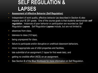 SELF REGULATION &
LAPSES
• Assessment of Affective Behavior (Self Regulation)
• Independent of work quality, affective behavior (as described in Section 4) also
impacts your IE 201 grade. One of the course goals is that students demonstrate self
regulation. Instances of poor behavior or participation are recorded as Self
Regulation Lapses. Self Regulation Lapses include, but are not limited to:
• absences from class,
• lateness to class (1/2 laps),
• being unprepared for class,
• failure to participate and/or disruptive or unethical classroom behaviors,
• minor inappropriate use of UQU properties and facilities,
• late submittal of an assignment (1 lapse for first week late), and
• getting no credible effort (NCE) on an assignment.
• See Section B of the Blue Workbook for more information on Self Regulation.
 