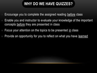 WHY DO WE HAVE QUIZZES?
 Encourage you to complete the assigned reading before class
 Enable you and instructor to evaluate your knowledge of the important
concepts before they are presented in class
 Focus your attention on the topics to be presented in class
 Provide an opportunity for you to reflect on what you have learned
 