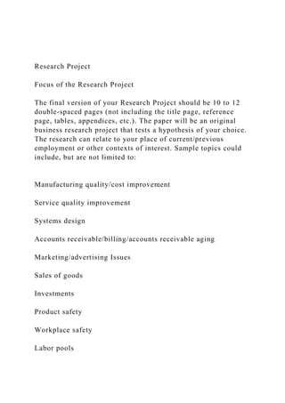 Research Project
Focus of the Research Project
The final version of your Research Project should be 10 to 12
double-spaced pages (not including the title page, reference
page, tables, appendices, etc.). The paper will be an original
business research project that tests a hypothesis of your choice.
The research can relate to your place of current/previous
employment or other contexts of interest. Sample topics could
include, but are not limited to:
Manufacturing quality/cost improvement
Service quality improvement
Systems design
Accounts receivable/billing/accounts receivable aging
Marketing/advertising Issues
Sales of goods
Investments
Product safety
Workplace safety
Labor pools
 
