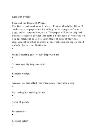 Research Project
Focus of the Research Project
The final version of your Research Project should be 10 to 12
double-spaced pages (not including the title page, reference
page, tables, appendices, etc.). The paper will be an original
business research project that tests a hypothesis of your choice.
The research can relate to your place of current/previous
employment or other contexts of interest. Sample topics could
include, but are not limited to:
•
Manufacturing quality/cost improvement
•
Service quality improvement
•
Systems design
•
Accounts receivable/billing/accounts receivable aging
•
Marketing/advertising Issues
•
Sales of goods
•
Investments
•
Product safety
•
 