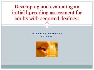 L O R R A I N E B R A G G I N S
C I T Y L I T
Developing and evaluating an
initial lipreading assessment for
adults with acquired deafness
 
