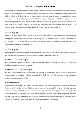 Research Project Guidelines
Written and oral communications skills are probably the most universal qualities from management students
sought by schools as well as by employers. Being MBA students, you are responsible for developing such
skills to a high level. The objective of asking you to develop a research project as a part of your course
curriculum is to help you develop such skills. The following are the guidelines which will help you to write
the research project in a more organized and accurate way. However, guidelines are only facilitators. You
must use your own creative effort to execute the concept and develop a high quality research project. The
research project is divided into two parts: Research Project 1 and Research Project 2.


Research Project 1
This is to be done in two parts. The first part involves selection of the topic of research and preliminary
investigation which include the collection of secondary data and literature review. This has to be completed
in Trimester XI. The second part of the project deals with the analysis of this initial work which has to be
completed and presented in Trimester XII.


Research Project 2
This should be a continuation of the Research Project 1 and must include original primary data collection
and analysis. The submission of this project report has to be done in Trimester XIV.

1. What is a Research Project
The organization, format, and content of a research report should be based on an original idea and must
contribute to academics as well as practice.

2. Objectives of a Research Project
The aim of the research project is to provide you a scope to unleash your analytical side by contributing
something new to the already existing knowledge in a field where you feel confident in e.g. marketing,
strategy, operations, finance or HR.

3. Getting Started
Choose a topic that will actively engage you in the research and writing. Depending on your area of interest
choose a faculty guide who can facilitate you to undertake a meaningful topic, provide the necessary
academic guidance, and to facilitate evaluation. In order to make the research paper more meaningful, the
faculty guide must be consulted at all stages beginning of the research to the report completion. However,
you and only you are responsible for the whole project from problem formulation to doing the actual
research to writing the results of the research. Faculty guides are only facilitators.




                                                        2
 