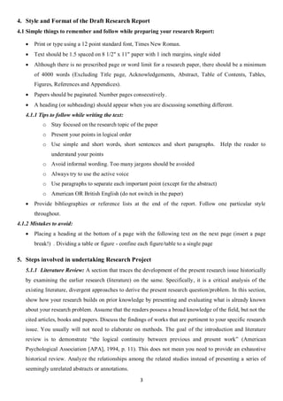 4. Style and Format of the Draft Research Report
4.1 Simple things to remember and follow while preparing your research Report:

      Print or type using a 12 point standard font, Times New Roman.
      Text should be 1.5 spaced on 8 1/2" x 11" paper with 1 inch margins, single sided
      Although there is no prescribed page or word limit for a research paper, there should be a minimum
       of 4000 words (Excluding Title page, Acknowledgements, Abstract, Table of Contents, Tables,
       Figures, References and Appendices).
      Papers should be paginated. Number pages consecutively.
      A heading (or subheading) should appear when you are discussing something different.
   4.1.1 Tips to follow while writing the text:
           o Stay focused on the research topic of the paper
           o Present your points in logical order
           o Use simple and short words, short sentences and short paragraphs. Help the reader to
              understand your points
           o Avoid informal wording. Too many jargons should be avoided
           o Always try to use the active voice
           o Use paragraphs to separate each important point (except for the abstract)
           o American OR British English (do not switch in the paper)
      Provide bibliographies or reference lists at the end of the report. Follow one particular style
       throughout.
4.1.2 Mistakes to avoid:
      Placing a heading at the bottom of a page with the following text on the next page (insert a page
       break!) . Dividing a table or figure - confine each figure/table to a single page

5. Steps involved in undertaking Research Project
   5.1.1 Literature Review: A section that traces the development of the present research issue historically
   by examining the earlier research (literature) on the same. Specifically, it is a critical analysis of the
   existing literature, divergent approaches to derive the present research question/problem. In this section,
   show how your research builds on prior knowledge by presenting and evaluating what is already known
   about your research problem. Assume that the readers possess a broad knowledge of the field, but not the
   cited articles, books and papers. Discuss the findings of works that are pertinent to your specific research
   issue. You usually will not need to elaborate on methods. The goal of the introduction and literature
   review is to demonstrate “the logical continuity between previous and present work” (American
   Psychological Association [APA], 1994, p. 11). This does not mean you need to provide an exhaustive
   historical review. Analyze the relationships among the related studies instead of presenting a series of
   seemingly unrelated abstracts or annotations.
                                                       3
 