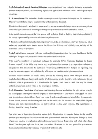 5.1.2 Rationale, Research Question/Objectives: A presentation of your rationale for taking a particular
problem as research issue, recommending a particular approach or course of action. Specify your major
objectives.

5.1.3 Methodology: The method section includes separate descriptions of the sample and the procedures.
These are subtitled and may be augmented by further sections, if needed.

The design of the study, whether it is a case study, a survey, a controlled experiment, a meta-analysis, or
some other type of research, is conveyed through the procedures subsection of method section.

In the sample subsection, describe your sample with sufficient detail so that it is clear what population(s)
the sample represents if your research is based on primary data.

A description of your instruments, including all surveys, tests, questionnaires, interview forms, and other
tools used to provide data, should appear in this section. Evidence of reliability and validity of the
instrument should be presented.

5.1.4 Results: Present a summary of what you found in the results section. Here you should describe the
techniques that you used, each analysis and the results of each analysis.

With today’s availability of statistical packages for example, SPSS (Statistical Package for Social
Science research), it is fairly easy to use very sophisticated techniques (e.g., regression analysis) to
analyze your data. Understand the techniques you are using and the statistics that you are reporting. Try
to use the simplest, appropriate technique for which you can meet the underlying assumptions.

For most research reports, the results should provide the summary details about what you found. Use
carefully planned tables, figures and graphs. While tables and graphs should be self-explanatory, do not
include a table or graph unless it is discussed in the report. Limit them to those that help the reader
understand your data as they relate to the investigated problem.

5.1.5 Discussion/ Conclusion: Conclusion ties ideas together and synthesizes the information brought
out in the paper. The objective here is to provide an interpretation of your results and support for all of
your conclusions, using evidence from your research and generally accepted knowledge, if appropriate.
In this section, discuss and interpret your data for the reader, tell the reader of the implications of your
findings and make recommendations. Do not be afraid to state your opinions. The significance of
findings should be clearly described.


One wise way to begin the discussion section is by highlighting key results. Return to the specific
problem you investigated and tell the reader what you now think and why. Relate your findings to those
of previous studies, by explaining relationships and supporting or disagreeing with what others have
found. Describe your logic and draw your conclusions. However, do not over generalize your results.
Your conclusions should be warranted by your study and your data.
                                                   4
 