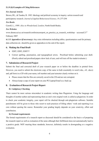 5.1.9 (ii) Examples of Citing References

For Journal Articles
Brown, DL., & Tanden, R. 1983. Ideology and political economy in inquiry: action research and
participatory research. Journal of Applied Behavioural Science, 19, 277-294
For Books
Carroll, L., 1999. Alice in Wonderland, London; North-South Books.
For Websites
www.drama.uct.ac.za/research/conferencesreport_on_practice_as_research_workshop - accessed 21st
February 2007
6.1.11 Appendices (if necessary): Any extra information including tables, questionnaires used for primary
data collection etc. should be given as appendices in the end of the report.

6. Making the Final Draft
      EDIT, EDIT, EDIT!!!
      Correct spelling, punctuation, and typographical errors. Proofread before submitting your draft.
       (Poorly edited and proofread papers show lack of care, and will turn off the reader/evaluator.)

7. Submission of Research Project
Submit the final and corrected draft of your research paper on or before the deadline in printed form.
However, you need to submit the electronic copy of the same in both essentially in word (.doc, .rtf, .docx)
and .pdf form in a CD with your name, roll number and year/semester clearly written on it.
      Please ensure that the files are correctly saved in the CD and are not corrupted.
      Always keep a copy of your report on your PC/Laptop/Email as a back up.

8. Evaluation of Research Project Report
   8.1 Antipiracy Checking

There cannot be more serious misconduct in academic writing than Plagiarism. Using the language and
thoughts of another author and representing them as one's own original work is called as plagiarism. In order
to check your academic integrity, your report will be checked through anti-plagiarism software. Suitable
punishments will be given to those who resort to such practices of lifting others’ work and reporting it as
own without quoting the source. Remember your grading largely depends on your creativity, effort and
contribution.
   8.2 Formal requirements
The formal requirements of a research report as discussed should be considered as the basis o of preparing
the research report as well as evaluation of the same although their fulfillment does not automatically lead to
a positive grade. NOT meeting these standards, however, definitely results in downgrading or a negative
evaluation.

                                                       6
 
