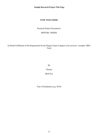 Sample Research Project Title Page




                                       TYPE TITLE HERE



                                    Research Project Presented to

                                         MPSTME, NMIMS




In Partial Fulfillment of the Requirement for the Degree (Type in degree to be received - example: MBA
                                                  Tech)




                                                 By

                                               (Name)

                                              (Roll No)




                                   Year of Graduation (e.g. 2010)




                                                  8
 