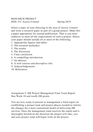 RESEARCH PROJECT
ISOL 531 Access Control Spring 2019
Select a topic of your choosing in the area of Access Control
and write a research paper as part of a group project. Make this
a paper appropriate for journal publication. That is you must
endeavor to meet all the requirements of such a project. Hence,
your paper should include all or most of the following:
1. Appropriate figures and tables
2. The research method(s)
3. The results
4. The discussion
5. Clear conclusion
6. A compelling introduction
7. An abstract
8. A well concise and descriptive title
9. Acknowledgements
10. References
Assignment 5: HR Project Management Final Team Report
Due Week 10 and worth 200 points
You are now ready to present to management a final report on
establishing a project team and project phases needed to initiate
the changes for a more centralized model of delivering HR
services. Once the management team receives the report and is
thoroughly briefed on the direction the project will take, you
and your project team will begin work on the project.
 