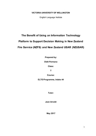 1
VICTORIA UNIVERSITY OF WELLINGTON
English Language Institute
The Benefit of Using an Information Technology
Platform to Support Decision Making in New Zealand
Fire Service (NZFS) and New Zealand USAR (NZUSAR)
Prepared by:
Didit Permana
Class:
T
Course:
ELTO Programme, Intake 44
Tutor:
Jean Arnold
May 2017
 