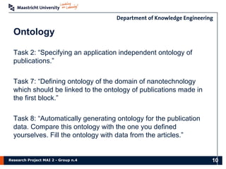 Research Project MAI 2 - Group n.4
Ontology
Task 2: “Specifying an application independent ontology of
publications.”
Task 7: “Defining ontology of the domain of nanotechnology
which should be linked to the ontology of publications made in
the first block.”
Task 8: “Automatically generating ontology for the publication
data. Compare this ontology with the one you defined
yourselves. Fill the ontology with data from the articles.”
10
 
