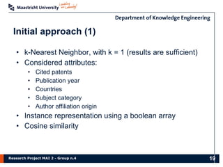 Research Project MAI 2 - Group n.4
• k-Nearest Neighbor, with k = 1 (results are sufficient)
• Considered attributes:
• Cited patents
• Publication year
• Countries
• Subject category
• Author affiliation origin
• Instance representation using a boolean array
• Cosine similarity
Initial approach (1)
19
 