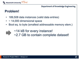 Research Project MAI 2 - Group n.4
Problem!
21
• 189,508 data instances (valid data entries)
• ~ 14,000 dimensional space
• Bool eq. to byte (smallest addressable memory elem.)
~14 kB for every instance!
~2.7 GB to contain complete dataset!
 