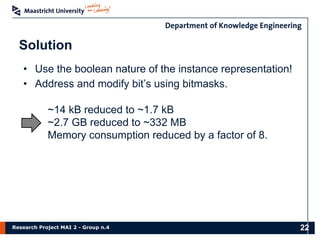 Research Project MAI 2 - Group n.4
Solution
22
• Use the boolean nature of the instance representation!
• Address and modify bit’s using bitmasks.
~14 kB reduced to ~1.7 kB
~2.7 GB reduced to ~332 MB
Memory consumption reduced by a factor of 8.
 