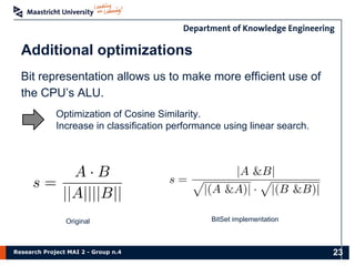 Research Project MAI 2 - Group n.4
Additional optimizations
23
Bit representation allows us to make more efficient use of
the CPU’s ALU.
Optimization of Cosine Similarity.
Increase in classification performance using linear search.
Original BitSet implementation
 