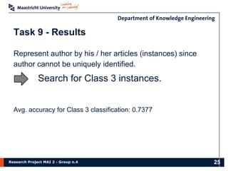 Research Project MAI 2 - Group n.4
Represent author by his / her articles (instances) since
author cannot be uniquely identified.
Task 9 - Results
25
Search for Class 3 instances.
Avg. accuracy for Class 3 classification: 0.7377
 