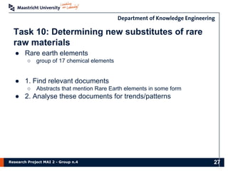 Research Project MAI 2 - Group n.4
Task 10: Determining new substitutes of rare
raw materials
● Rare earth elements
○ group of 17 chemical elements
● 1. Find relevant documents
○ Abstracts that mention Rare Earth elements in some form
● 2. Analyse these documents for trends/patterns
27
 