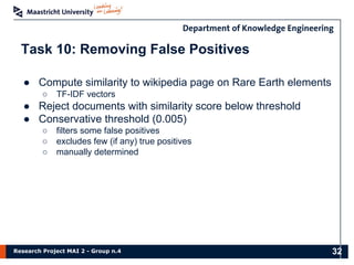 Research Project MAI 2 - Group n.4
Task 10: Removing False Positives
● Compute similarity to wikipedia page on Rare Earth elements
○ TF-IDF vectors
● Reject documents with similarity score below threshold
● Conservative threshold (0.005)
○ filters some false positives
○ excludes few (if any) true positives
○ manually determined
32
 