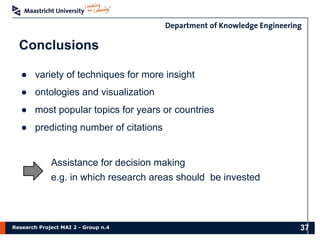 Research Project MAI 2 - Group n.4
Conclusions
● variety of techniques for more insight
● ontologies and visualization
● most popular topics for years or countries
● predicting number of citations
Assistance for decision making
e.g. in which research areas should be invested
37
 