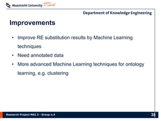 Research Project MAI 2 - Group n.4
Improvements
• Improve RE substitution results by Machine Learning
techniques
• Need annotated data
• More advanced Machine Learning techniques for ontology
learning, e.g. clustering
38
 