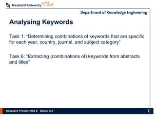 Research Project MAI 2 - Group n.4
Analysing Keywords
Task 1: “Determining combinations of keywords that are specific
for each year, country, journal, and subject category”
Task 6: “Extracting (combinations of) keywords from abstracts
and titles”
7
 