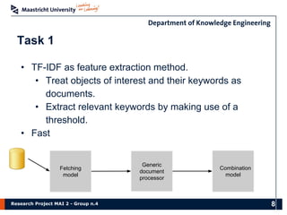Research Project MAI 2 - Group n.4
Task 1
• TF-IDF as feature extraction method.
• Treat objects of interest and their keywords as
documents.
• Extract relevant keywords by making use of a
threshold.
• Fast
Fetching
model
Generic
document
processor
Combination
model
8
 