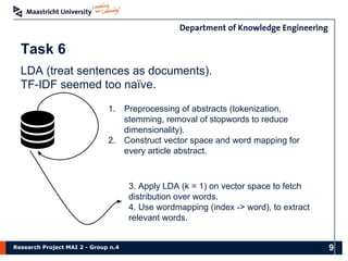 Research Project MAI 2 - Group n.4
Task 6
1. Preprocessing of abstracts (tokenization,
stemming, removal of stopwords to reduce
dimensionality).
2. Construct vector space and word mapping for
every article abstract.
LDA (treat sentences as documents).
TF-IDF seemed too naïve.
3. Apply LDA (k = 1) on vector space to fetch
distribution over words.
4. Use wordmapping (index -> word), to extract
relevant words.
9
 