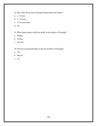 100
18. How often do you buy Enokopp brand products per month?
a. 1 - 8 times
b. 9 - 16 times
c. 17 or more times
d. No
19. What improvement would you prefer in the product of Enokopp?
a. Quality
b. Pricing
c. Services
20. Will you recommend others to buy the products of Enokopp?
a. Yes
b. May be
c. No
 