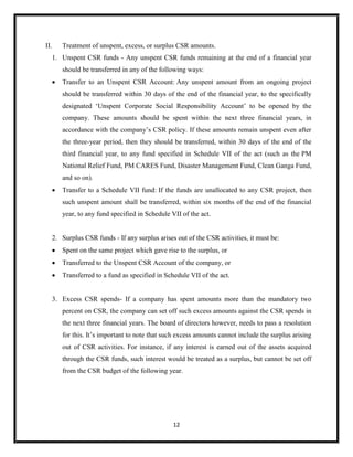 12
II. Treatment of unspent, excess, or surplus CSR amounts.
1. Unspent CSR funds - Any unspent CSR funds remaining at the end of a financial year
should be transferred in any of the following ways:
 Transfer to an Unspent CSR Account: Any unspent amount from an ongoing project
should be transferred within 30 days of the end of the financial year, to the specifically
designated ‘Unspent Corporate Social Responsibility Account’ to be opened by the
company. These amounts should be spent within the next three financial years, in
accordance with the company’s CSR policy. If these amounts remain unspent even after
the three-year period, then they should be transferred, within 30 days of the end of the
third financial year, to any fund specified in Schedule VII of the act (such as the PM
National Relief Fund, PM CARES Fund, Disaster Management Fund, Clean Ganga Fund,
and so on).
 Transfer to a Schedule VII fund: If the funds are unallocated to any CSR project, then
such unspent amount shall be transferred, within six months of the end of the financial
year, to any fund specified in Schedule VII of the act.
2. Surplus CSR funds - If any surplus arises out of the CSR activities, it must be:
 Spent on the same project which gave rise to the surplus, or
 Transferred to the Unspent CSR Account of the company, or
 Transferred to a fund as specified in Schedule VII of the act.
3. Excess CSR spends- If a company has spent amounts more than the mandatory two
percent on CSR, the company can set off such excess amounts against the CSR spends in
the next three financial years. The board of directors however, needs to pass a resolution
for this. It’s important to note that such excess amounts cannot include the surplus arising
out of CSR activities. For instance, if any interest is earned out of the assets acquired
through the CSR funds, such interest would be treated as a surplus, but cannot be set off
from the CSR budget of the following year.
 