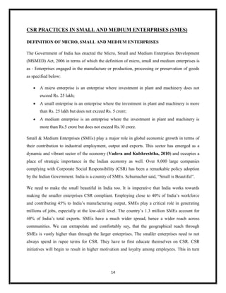 14
CSR PRACTICES IN SMALL AND MEDIUM ENTERPRISES (SMES)
DEFINITION OF MICRO, SMALL AND MEDIUM ENTERPRISES
The Government of India has enacted the Micro, Small and Medium Enterprises Development
(MSMED) Act, 2006 in terms of which the definition of micro, small and medium enterprises is
as - Enterprises engaged in the manufacture or production, processing or preservation of goods
as specified below:
 A micro enterprise is an enterprise where investment in plant and machinery does not
exceed Rs. 25 lakh;
 A small enterprise is an enterprise where the investment in plant and machinery is more
than Rs. 25 lakh but does not exceed Rs. 5 crore;
 A medium enterprise is an enterprise where the investment in plant and machinery is
more than Rs.5 crore but does not exceed Rs.10 crore.
Small & Medium Enterprises (SMEs) play a major role in global economic growth in terms of
their contribution to industrial employment, output and exports. This sector has emerged as a
dynamic and vibrant sector of the economy (Vadera and Kulshreshtha, 2010) and occupies a
place of strategic importance in the Indian economy as well. Over 8,000 large companies
complying with Corporate Social Responsibility (CSR) has been a remarkable policy adoption
by the Indian Government. India is a country of SMEs. Schumacher said, “Small is Beautiful”.
We need to make the small beautiful in India too. It is imperative that India works towards
making the smaller enterprises CSR compliant. Employing close to 40% of India’s workforce
and contributing 45% to India’s manufacturing output, SMEs play a critical role in generating
millions of jobs, especially at the low-skill level. The country’s 1.3 million SMEs account for
40% of India’s total exports. SMEs have a much wider spread, hence a wider reach across
communities. We can extrapolate and comfortably say, that the geographical reach through
SMEs is vastly higher than through the larger enterprises. The smaller enterprises need to not
always spend in rupee terms for CSR. They have to first educate themselves on CSR. CSR
initiatives will begin to result in higher motivation and loyalty among employees. This in turn
 
