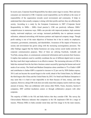 16
In recent years, Corporate Social Responsibility has taken center stage in society. More and more
consumers are interested in CSR. Corporate social responsibility can be defined as the sense of
responsibility of the organization towards social environment and community. It helps to
understand that what actually company is doing with their profits and how they are affecting the
society. According to a study by the European Commission in 2007 (‘Corporate Social
Responsibility in SMEs - SMEs Good practice’), CSR can positively influence SMEs’
competitiveness in numerous ways. SMEs can provide with improved products, high customer
loyalty, motivated employee, cost savings, increased profitability due to optimum resource
utilization, enhanced networking with business partners and improved company image. Though
profit making is one of the main objectives of business but it has to satisfy its employees,
consumers, government, community, and shareholders. Awareness of the impact of business on
society and environment has grown along with the increasing socioregulatory pressures. The
other findings suggest that the Italian businesses are using various social media networks for
corporate communication purposes. Most of them are utilizing Facebook, LinkedIn and
YouTube, among others, to communicate commercial information and to promote their business.
It implies that marketers need to carefully coordinate the use of different digital tools to ensure
that they reach their target audiences in an effective manner. The increasing relevance of CSR in
India has stemmed from the fact that a business cannot succeed by ignoring the human and social
needs of our society. The Small and Medium Enterprises alone contribute to 7% of India’s GDP
and contribution to Indian GDP is expected to increase to 22 per cent by 2020 (Indian express,
2011) and can become the second largest in the world, ahead of the United States, by 2050,and
the third largest after China and the United States by 2032. For Small and Medium Enterprises it
may seem like it is hard or near impossible to do them because of time, money, and other
expenses. However, doing CSR work does not really mean that company need to shell out a huge
amount of money. Then can collaborate with various other NGOs, Trusts, Societies, Section 8
companies, DST certified incubation centers or through collaborative projects with other
corporate.
The majority of SMEs in the UK and India believe that they consider CSR. The survey (by
Chrisovalantis Malesios) indicates that companies in the UK implement CSR for a range of
reasons. Whereas SMEs in India consider moral duty and firm image to be the main reasons,
 