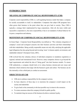 2
INTRODUCTION
MEANING OF CORPORATE SOCIAL RESPONSIBILITY (CSR)
Corporate social responsibility (CSR) is a self-regulating business model that helps a company
be socially accountable to itself, its stakeholders. Companies that adopt CSR programs have
often grown their business to the point where they can give back to society. Thus, CSR is
typically a strategy that's implemented by large corporations. After all, the more visible and
successful a corporation is, the more responsibility it has to set standards of ethical behavior for
its peers, competition and industry.
DEFINITION OF CORPORATE SOCIAL RESPONSIBILITY (CSR)
In Green Paper - Corporate Social Responsibility was defined as: “The voluntary integration of
company’s social and ecological concerns into their business activities and their relationships
with their stakeholders. Being socially responsible means not only fully satisfying the applicable
legal obligations but also going beyond and investing ‘more’ in human capital, environment, and
stakeholder relations” (European Union, 2001).
CSR evolved from the voluntary choices of individual companies to mandatory regulations at
regional, national and international levels. However, many companies choose to go beyond the
legal requirements and embed the idea of "doing good" into their business models. To ensure
CSR authenticity, a company should look at its values, business mission and core issues and
determine which initiatives best align with the business's goals and culture. The business can do
this internally or hire a third party to conduct an assessment.
OBJECTIVES OF CSR
 CSR aim to embrace responsibility for the company's actions.
 Its basic objective of these days is to maximise the company's overall impact on the
society and stakeholder.
 To give back to the community in the best possible way in return to the resources.
 To create awareness about the company & build its public profile.
 To maintain long run success of the business & achieve customer loyalty.
 