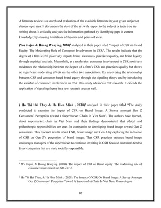 20
A literature review is a search and evaluation of the available literature in your given subject or
chosen topic area. It documents the state of the art with respect to the subject or topic you are
writing about. It critically analyses the information gathered by identifying gaps in current
knowledge; by showing limitations of theories and points of view.
(Wu Jiajun & Huang Wanying, 2020)1 analysed in their paper titled “Impact of CSR on Brand
Equity: The Moderating Role of Consumer Involvement in CSR". The results indicate that the
degree of a firm’s CSR positively impacts brand awareness, perceived quality, and brand loyalty
through empirical analysis. Meanwhile, as a moderator, consumer involvement in CSR positively
moderates the relationship between the degree of a firm’s CSR and perceived quality but shows
no significant moderating effects on the other two associations. By uncovering the relationship
between CSR and consumer-based brand equity through the signaling theory and by introducing
the variable of consumer involvement in CSR, this study advances CSR research. It extends the
application of signaling theory in a new research area as well.
( Ho Thi Hai Thuy & Ha Hien Minh , 2020)2 analysed in their paper titled “The study
conducted to examine the Impact of CSR on Brand Image: A Survey amongst Gen Z
Consumers’ Perception toward a Supermarket Chain in Viet Nam”. The authors have learned,
about supermarket chain in Viet Nam and their findings demonstrated that ethical and
philanthropic responsibilities are cues for companies to developing brand image toward Gen Z
consumers. This research results about CSR, brand image and Gen Z by exploring the influence
of CSR on Gen Z’s perception of brand image. That CSR practices enhance brand image
encourages managers of the supermarket to continue investing in CSR because customers tend to
favor companies that are more socially responsible.
1
Wu Jiajun, & Huang Wanying. (2020). The impact of CSR on Brand equity: The moderating role of
consumer involvement in CSR. DiVA.
2
Ho Thi Hai Thuy, & Ha Hien Minh . (2020). The Impact Of CSR On Brand Image: A Survey Amongst
Gen Z Consumers’ Perception Toward A Supermarket Chain In Viet Nam. Research gate
 