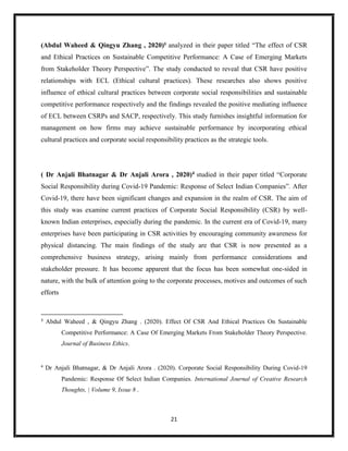 21
(Abdul Waheed & Qingyu Zhang , 2020)3
analyzed in their paper titled “The effect of CSR
and Ethical Practices on Sustainable Competitive Performance: A Case of Emerging Markets
from Stakeholder Theory Perspective”. The study conducted to reveal that CSR have positive
relationships with ECL (Ethical cultural practices). These researches also shows positive
influence of ethical cultural practices between corporate social responsibilities and sustainable
competitive performance respectively and the findings revealed the positive mediating influence
of ECL between CSRPs and SACP, respectively. This study furnishes insightful information for
management on how firms may achieve sustainable performance by incorporating ethical
cultural practices and corporate social responsibility practices as the strategic tools.
( Dr Anjali Bhatnagar & Dr Anjali Arora , 2020)4 studied in their paper titled “Corporate
Social Responsibility during Covid-19 Pandemic: Response of Select Indian Companies”. After
Covid-19, there have been significant changes and expansion in the realm of CSR. The aim of
this study was examine current practices of Corporate Social Responsibility (CSR) by well-
known Indian enterprises, especially during the pandemic. In the current era of Covid-19, many
enterprises have been participating in CSR activities by encouraging community awareness for
physical distancing. The main findings of the study are that CSR is now presented as a
comprehensive business strategy, arising mainly from performance considerations and
stakeholder pressure. It has become apparent that the focus has been somewhat one-sided in
nature, with the bulk of attention going to the corporate processes, motives and outcomes of such
efforts
3
Abdul Waheed , & Qingyu Zhang . (2020). Effect Of CSR And Ethical Practices On Sustainable
Competitive Performance: A Case Of Emerging Markets From Stakeholder Theory Perspective.
Journal of Business Ethics.
4
Dr Anjali Bhatnagar, & Dr Anjali Arora . (2020). Corporate Social Responsibility During Covid-19
Pandemic: Response Of Select Indian Companies. International Journal of Creative Research
Thoughts, | Volume 9, Issue 8 .
 