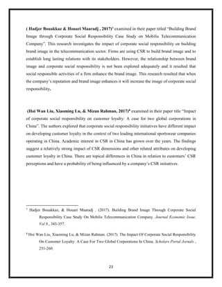 23
( Hadjer Bouakkaz & Houari Maaradj , 2017)7
examined in their paper titled “Building Brand
Image through Corporate Social Responsibility Case Study on Mobilis Telecommunication
Company”. This research investigates the impact of corporate social responsibility on building
brand image in the telecommunication sector. Firms are using CSR to build brand image and to
establish long lasting relations with its stakeholders. However, the relationship between brand
image and corporate social responsibility is not been explored adequately and it resulted that
social responsible activities of a firm enhance the brand image. This research resulted that when
the company’s reputation and brand image enhances it will increase the image of corporate social
responsibility.
(Hoi Wan Liu, Xiaoming Lu, & Mizan Rahman, 2017)8 examined in their paper title “Impact
of corporate social responsibility on customer loyalty: A case for two global corporations in
China”. The authors explored that corporate social responsibility initiatives have different impact
on developing customer loyalty in the context of two leading international sportswear companies
operating in China. Academic interest in CSR in China has grown over the years. The findings
suggest a relatively strong impact of CSR dimensions and other related attributes on developing
customer loyalty in China. There are topical differences in China in relation to customers’ CSR
perceptions and have a probability of being influenced by a company’s CSR initiatives.
7
Hadjer Bouakkaz, & Houari Maaradj . (2017). Building Brand Image Through Corporate Social
Responsibility Case Study On Mobilis Telecommunication Company. Journal Economic Issue,
Vol 8., 343-357.
8
Hoi Wan Liu, Xiaoming Lu, & Mizan Rahman. (2017). The Impact Of Corporate Social Responsibility
On Customer Loyalty: A Case For Two Global Corporations In China. Scholars Portal Jornals ,
251-260.
 