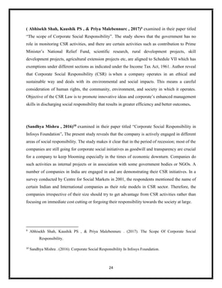 24
( Abhisekh Shah, Kaushik PS , & Priya Malebennurc , 2017)9
examined in their paper titled
“The scope of Corporate Social Responsibility”. The study shows that the government has no
role in monitoring CSR activities, and there are certain activities such as contribution to Prime
Minister’s National Relief Fund, scientific research, rural development projects, skill
development projects, agricultural extension projects etc, are aligned to Schedule VII which has
exemptions under different sections as indicated under the Income Tax Act, 1961. Author reveal
that Corporate Social Responsibility (CSR) is when a company operates in an ethical and
sustainable way and deals with its environmental and social impacts. This means a careful
consideration of human rights, the community, environment, and society in which it operates.
Objective of the CSR Law is to promote innovative ideas and corporate’s enhanced management
skills in discharging social responsibility that results in greater efficiency and better outcomes.
(Sandhya Mishra , 2016)10 examined in their paper titled “Corporate Social Responsibility in
Infosys Foundation”. The present study reveals that the company is actively engaged in different
areas of social responsibility. The study makes it clear that in the period of recession; most of the
companies are still going for corporate social initiatives as goodwill and transparency are crucial
for a company to keep blooming especially in the times of economic downturn. Companies do
such activities as internal projects or in association with some government bodies or NGOs. A
number of companies in India are engaged in and are demonstrating their CSR initiatives. In a
survey conducted by Centre for Social Markets in 2001, the respondents mentioned the name of
certain Indian and International companies as their role models in CSR sector. Therefore, the
companies irrespective of their size should try to get advantage from CSR activities rather than
focusing on immediate cost cutting or forgoing their responsibility towards the society at large.
9
Abhisekh Shah, Kaushik PS , & Priya Malebennurc . (2017). The Scope Of Corporate Social
Responsibility.
10
Sandhya Mishra . (2016). Corporate Social Responsibility In Infosys Foundation.
 
