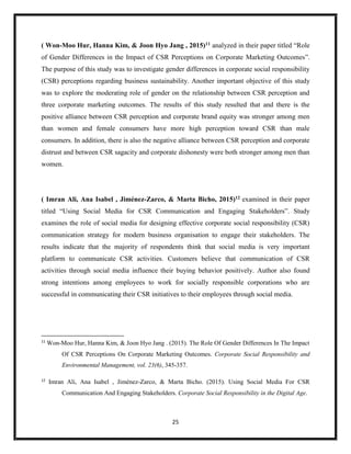 25
( Won-Moo Hur, Hanna Kim, & Joon Hyo Jang , 2015)11 analyzed in their paper titled “Role
of Gender Differences in the Impact of CSR Perceptions on Corporate Marketing Outcomes”.
The purpose of this study was to investigate gender differences in corporate social responsibility
(CSR) perceptions regarding business sustainability. Another important objective of this study
was to explore the moderating role of gender on the relationship between CSR perception and
three corporate marketing outcomes. The results of this study resulted that and there is the
positive alliance between CSR perception and corporate brand equity was stronger among men
than women and female consumers have more high perception toward CSR than male
consumers. In addition, there is also the negative alliance between CSR perception and corporate
distrust and between CSR sagacity and corporate dishonesty were both stronger among men than
women.
( Imran Ali, Ana Isabel , Jiménez-Zarco, & Marta Bicho, 2015)12 examined in their paper
titled “Using Social Media for CSR Communication and Engaging Stakeholders”. Study
examines the role of social media for designing effective corporate social responsibility (CSR)
communication strategy for modern business organisation to engage their stakeholders. The
results indicate that the majority of respondents think that social media is very important
platform to communicate CSR activities. Customers believe that communication of CSR
activities through social media influence their buying behavior positively. Author also found
strong intentions among employees to work for socially responsible corporations who are
successful in communicating their CSR initiatives to their employees through social media.
11
Won-Moo Hur, Hanna Kim, & Joon Hyo Jang . (2015). The Role Of Gender Differences In The Impact
Of CSR Perceptions On Corporate Marketing Outcomes. Corporate Social Responsibility and
Environmental Management, vol. 23(6), 345-357.
12
Imran Ali, Ana Isabel , Jiménez-Zarco, & Marta Bicho. (2015). Using Social Media For CSR
Communication And Engaging Stakeholders. Corporate Social Responsibility in the Digital Age.
 