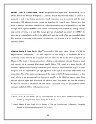 26
(Ruchi Tewari & Taral Pathak , 2014)13
analyzed in their paper titled “Sustainable CSR for
Micro, Small and Medium Enterprises”. Corporate Social Responsibility (CSR) is used as a
competitive tool in developing economies. Small enterprises need to compete with the large
companies, CSR adoption is not a choice and therefore this research paper findings says that
small or medium enterprises should follow ‘collective corporate social responsibilities, (CCSR)
through which a group of MSMEs with similar sustainability needs support and take up socially
responsible activities, as a unit. The clusters provide a beneficial opportunity to MSME’s to
adopt social responsibilities collectively, which will serve the needs of the various stakeholders
like workers, community, environment, customers etc and practice of CSR should be socio-
culturally framed.
(Shaista Siddiq & Sara Javed, 2014)14 examined in their paper titled “Impact of CSR on
Organizational Performance”. The main objective of this study is to determine the CSR
disclosure and to find out the association between CSR and FP by the public companies of
Maldives. The result of this research shows a highly positive relation between Return on asset
and turnover of a company. Companies should follow CSR which give extra benefits of
customer loyalty which ultimately improve the profit margin of the firm and also help to increase
the good will; the organizations get high reputation in the eye of stakeholder and help to beat
competitors. One of the main consequences of this study is the CSR framework adopted in this
study which is not a custom-tailored instrument specific to the Maldives instead chose from
another research paper. The analysis of the research shows that better CSP may not influence
CFP so it is difficult to anticipate CSR from a firm. The overall study is a guiding force for the
managers and a helpful tool for future researchers.
13
Ruchi Tewari , & Taral Pathak . (2014). Sustainable CSR For Micro, Small And Medium Enterprises.
Journal of Management & Public Policy, Vol. 6, No. 1, , 34-44.
14
Shaista Siddiq, & Sara Javed. (2014). Impact of CSR on Organizational Performance. European
Journal of Business and Management, Vol.6, No.27.
 