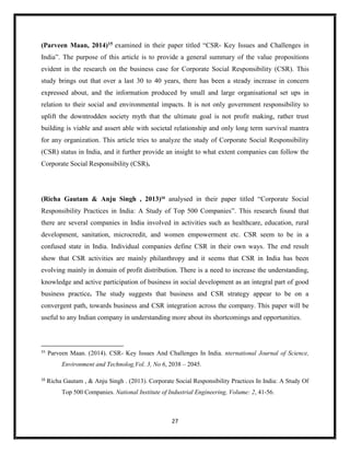 27
(Parveen Maan, 2014)15 examined in their paper titled “CSR- Key Issues and Challenges in
India”. The purpose of this article is to provide a general summary of the value propositions
evident in the research on the business case for Corporate Social Responsibility (CSR). This
study brings out that over a last 30 to 40 years, there has been a steady increase in concern
expressed about, and the information produced by small and large organisational set ups in
relation to their social and environmental impacts. It is not only government responsibility to
uplift the downtrodden society myth that the ultimate goal is not profit making, rather trust
building is viable and assert able with societal relationship and only long term survival mantra
for any organization. This article tries to analyze the study of Corporate Social Responsibility
(CSR) status in India, and it further provide an insight to what extent companies can follow the
Corporate Social Responsibility (CSR).
(Richa Gautam & Anju Singh , 2013)16
analysed in their paper titled “Corporate Social
Responsibility Practices in India: A Study of Top 500 Companies”. This research found that
there are several companies in India involved in activities such as healthcare, education, rural
development, sanitation, microcredit, and women empowerment etc. CSR seem to be in a
confused state in India. Individual companies define CSR in their own ways. The end result
show that CSR activities are mainly philanthropy and it seems that CSR in India has been
evolving mainly in domain of profit distribution. There is a need to increase the understanding,
knowledge and active participation of business in social development as an integral part of good
business practice. The study suggests that business and CSR strategy appear to be on a
convergent path, towards business and CSR integration across the company. This paper will be
useful to any Indian company in understanding more about its shortcomings and opportunities.
15
Parveen Maan. (2014). CSR- Key Issues And Challenges In India. nternational Journal of Science,
Environment and Technolog,Vol. 3, No 6, 2038 – 2045.
16
Richa Gautam , & Anju Singh . (2013). Corporate Social Responsibility Practices In India: A Study Of
Top 500 Companies. National Institute of Industrial Engineering, Volume: 2, 41-56.
 
