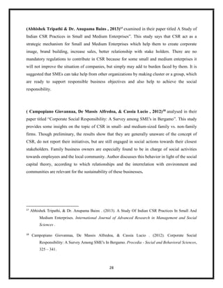 28
(Abhishek Tripathi & Dr. Anupama Bains , 2013)17
examined in their paper titled A Study of
Indian CSR Practices in Small and Medium Enterprises”. This study says that CSR act as a
strategic mechanism for Small and Medium Enterprises which help them to create corporate
image, brand building, increase sales, better relationship with stake holders. There are no
mandatory regulations to contribute in CSR because for some small and medium enterprises it
will not improve the situation of companies, but simply may add to burden faced by them. It is
suggested that SMEs can take help from other organizations by making cluster or a group, which
are ready to support responsible business objectives and also help to achieve the social
responsibility.
( Campopiano Giovannaa, De Massis Alfredoa, & Cassia Lucio , 2012)18 analysed in their
paper titled “Corporate Social Responsibility: A Survey among SME's in Bergamo”. This study
provides some insights on the topic of CSR in small- and medium-sized family vs. non-family
firms. Though preliminary, the results show that they are generally unaware of the concept of
CSR, do not report their initiatives, but are still engaged in social actions towards their closest
stakeholders. Family business owners are especially found to be in charge of social activities
towards employees and the local community. Author discusses this behavior in light of the social
capital theory, according to which relationships and the interrelation with environment and
communities are relevant for the sustainability of these businesses.
17
Abhishek Tripathi, & Dr. Anupama Bains . (2013). A Study Of Indian CSR Practices In Small And
Medium Enterprises. International Journal of Advanced Research in Management and Social
Sciences .
18
Campopiano Giovannaa, De Massis Alfredoa, & Cassia Lucio . (2012). Corporate Social
Responsibility: A Survey Among SME's In Bergamo. Procedia - Social and Behavioral Sciences,
325 – 341.
 