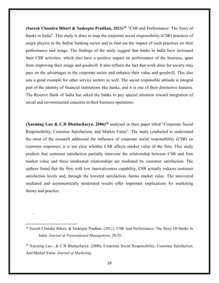 29
(Suresh Chandra Bihari & Sudeepta Pradhan, 2011)19 “CSR and Performance: The Story of
Banks in India". This study is done to map the corporate social responsibility (CSR) practices of
major players in the Indian banking sector and to find out the impact of such practices on their
performance and image. The findings of the study suggest that banks in India have increased
their CSR activities, which also have a positive impact on performance of the business, apart
from improving their image and goodwill. It also reflects the fact that work done for society may
pass on the advantages to the corporate sector and enhance their value and goodwill. This also
sets a good example for other service sectors as well. The social responsible attitude is integral
part of the identity of financial institutions like banks, and it is one of their distinctive features.
The Reserve Bank of India has asked the banks to pay special attention toward integration of
social and environmental concerns in their business operations.
(Xueming Luo & C.B Bhattacharya, 2006)20 analysed in their paper titled “Corporate Social
Responsibility, Customer Satisfaction, and Market Value”. The study conducted to understand
the most of the research addressed the influence of corporate social responsibility (CSR) on
customer responses; it is not clear whether CSR affects market value of the firm. This study
predicts that customer satisfaction partially intervene the relationship between CSR and firm
market value and these moderated relationships are mediated by customer satisfaction. The
authors found that the firm with low innovativeness capability, CSR actually reduces customer
satisfaction levels and, through the lowered satisfaction, harms market value. The uncovered
mediated and asymmetrically moderated results offer important implications for marketing
theory and practice.
.
19
Suresh Chandra Bihari, & Sudeepta Pradhan. (2011). CSR And Performance: The Story Of Banks In
India. Journal of Transnational Management, 20-35.
20
Xueming Luo , & C.B Bhattacharya. (2006). Corporate Social Responsibility, Customer Satisfaction,
And Market Value. Journal of Marketing.
 